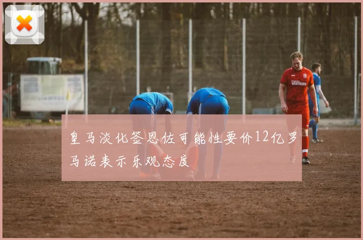 皇马淡化签恩佐可能性要价12亿罗马诺表示乐观态度