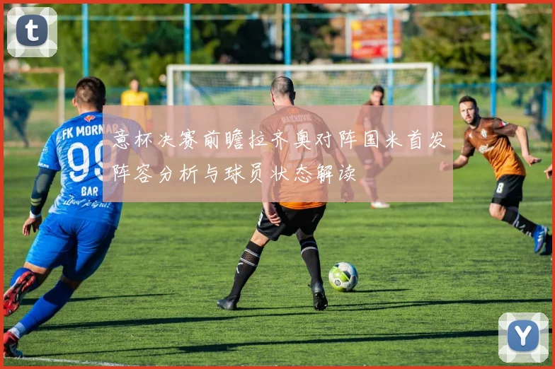 意杯决赛前瞻拉齐奥对阵国米首发阵容分析与球员状态解读