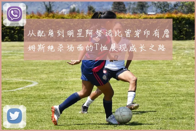 从配角到明星阿努诺比曾穿印有詹姆斯绝杀场面的T恤展现成长之路