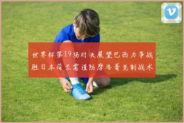 世界杯第19场对决展望巴西力争战胜日本荷兰需谨防摩洛哥克制战术