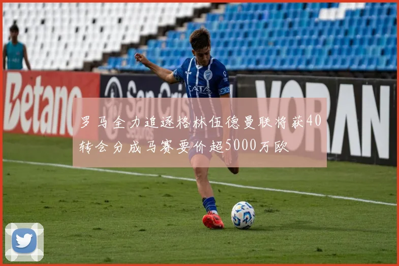 罗马全力追逐格林伍德曼联将获40转会分成马赛要价超5000万欧