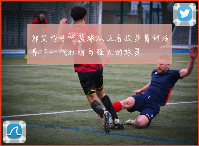 郭艾伦呼吁篮球从业者投身青训培养下一代独特与强大的球员