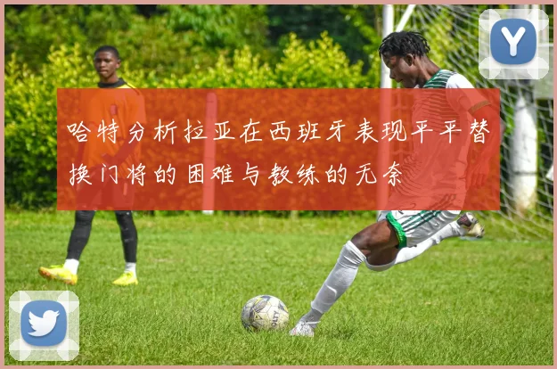 哈特分析拉亚在西班牙表现平平替换门将的困难与教练的无奈