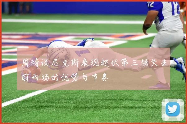 周琦谈尼克斯表现起伏第三场失去前两场的优势与节奏