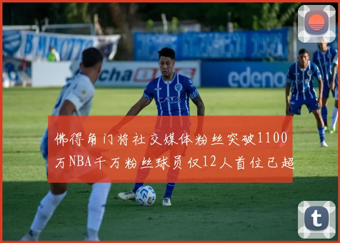 佛得角门将社交媒体粉丝突破1100万NBA千万粉丝球员仅12人首位已超亿