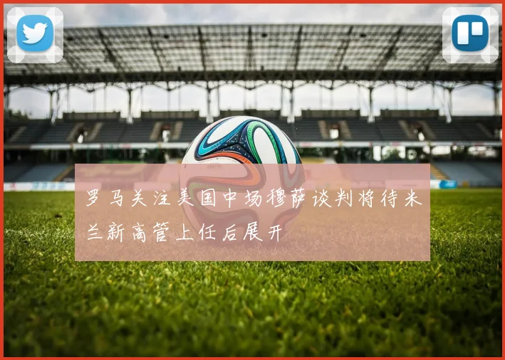 罗马关注美国中场穆萨谈判将待米兰新高管上任后展开