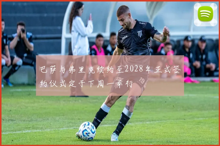 巴萨与弗里克续约至2028年正式签约仪式定于下周一举行