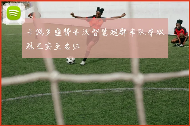卡佩罗盛赞齐沃智慧超群率队夺双冠王实至名归
