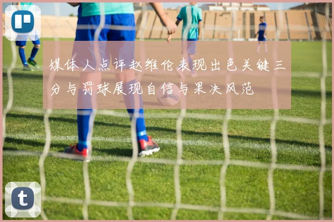 媒体人点评赵维伦表现出色关键三分与罚球展现自信与果决风范