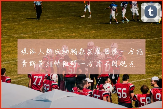 媒体人热议杨瀚森发展困境一方指责斯普利特阻碍一方持不同观点