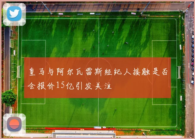 皇马与阿尔瓦雷斯经纪人接触是否会报价15亿引发关注
