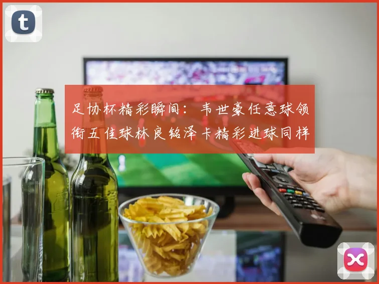 足协杯精彩瞬间：韦世豪任意球领衔五佳球林良铭泽卡精彩进球同样耀眼