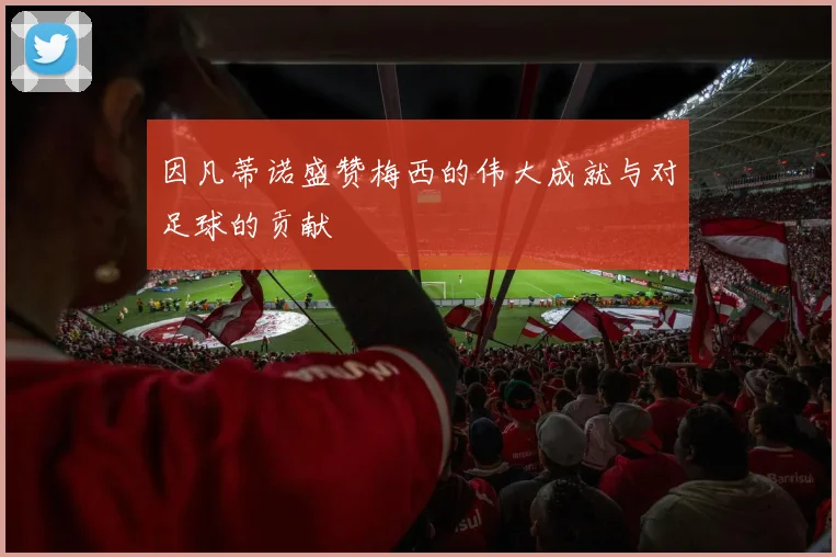 因凡蒂诺盛赞梅西的伟大成就与对足球的贡献