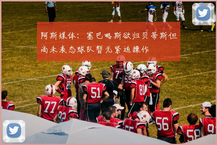 阿斯媒体：塞巴略斯欲归贝蒂斯但尚未表态球队暂无紧迫操作