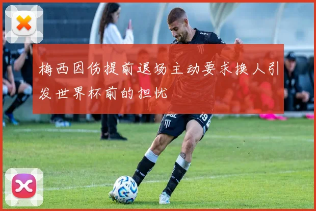 梅西因伤提前退场主动要求换人引发世界杯前的担忧