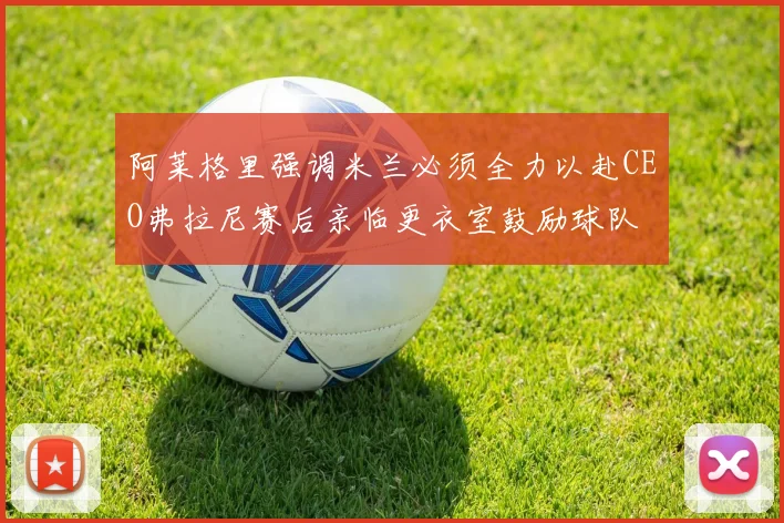 阿莱格里强调米兰必须全力以赴CEO弗拉尼赛后亲临更衣室鼓励球队