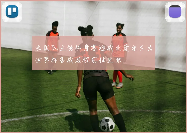 法国队主场热身赛迎战北爱尔兰为世界杯备战启程前往里尔