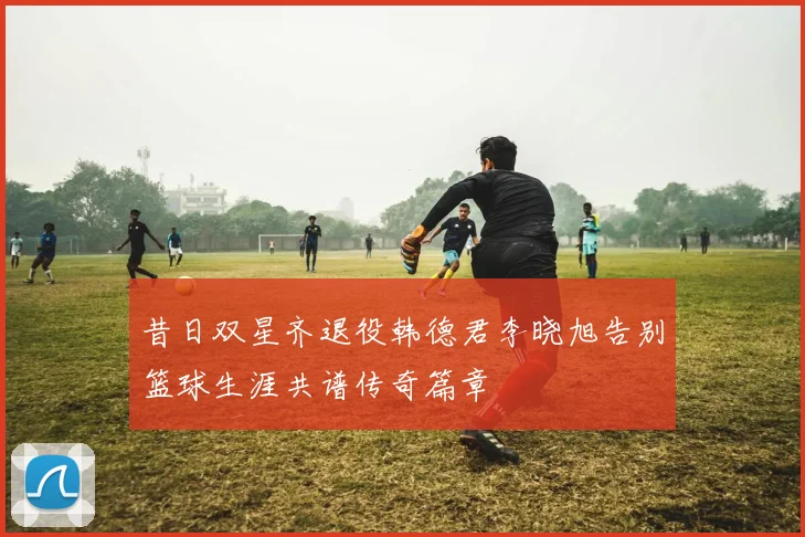 昔日双星齐退役韩德君李晓旭告别篮球生涯共谱传奇篇章