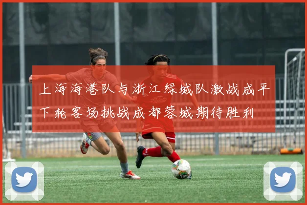上海海港队与浙江绿城队激战成平下轮客场挑战成都蓉城期待胜利