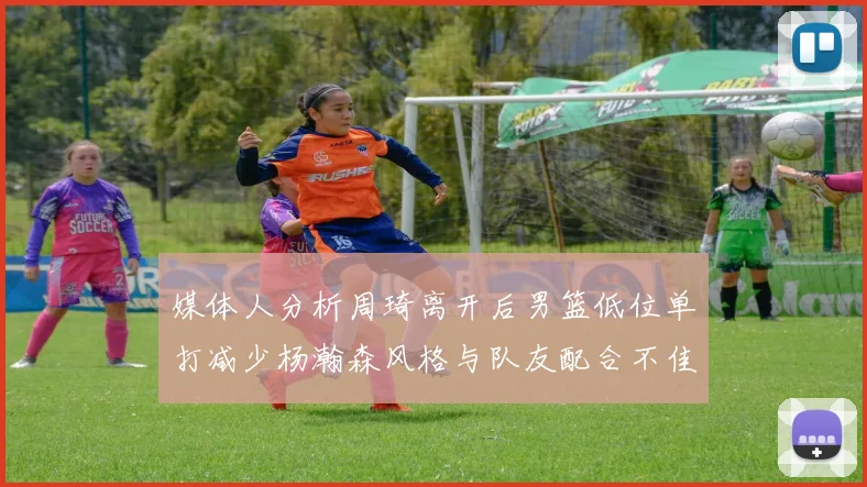 媒体人分析周琦离开后男篮低位单打减少杨瀚森风格与队友配合不佳