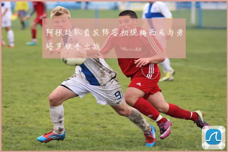 阿根廷队首发阵容初现梅西或与劳塔罗联手出战