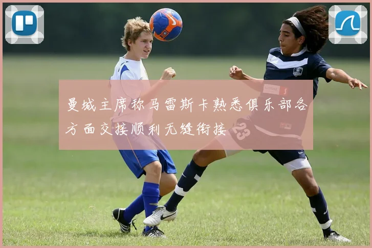 曼城主席称马雷斯卡熟悉俱乐部各方面交接顺利无缝衔接