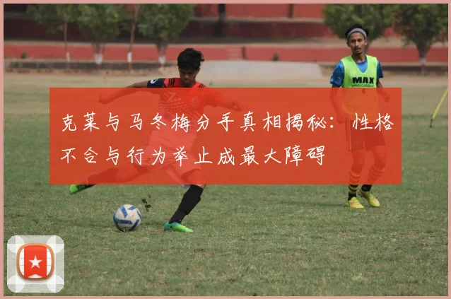 克莱与马冬梅分手真相揭秘：性格不合与行为举止成最大障碍