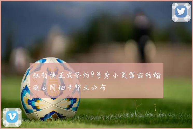 独行侠正式签约9号秀小莫雷兹约翰逊合同细节暂未公布
