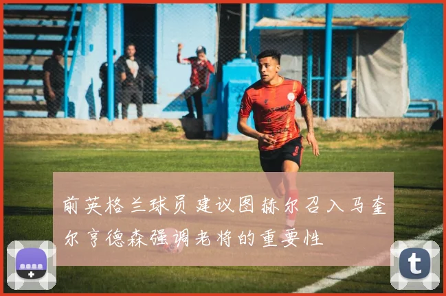 前英格兰球员建议图赫尔召入马奎尔亨德森强调老将的重要性