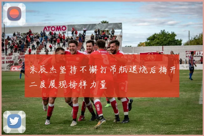 朱辰杰坚持不懈打吊瓶退烧后梅开二度展现榜样力量