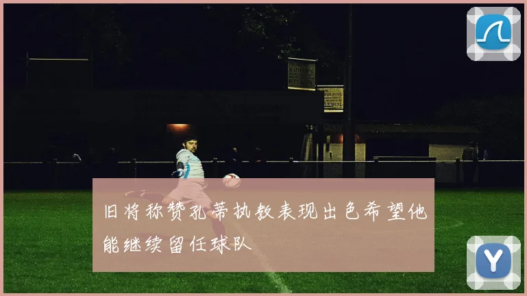 旧将称赞孔蒂执教表现出色希望他能继续留任球队