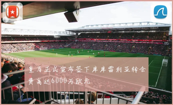 皇马正式宣布签下库库雷利亚转会费高达6000万欧元
