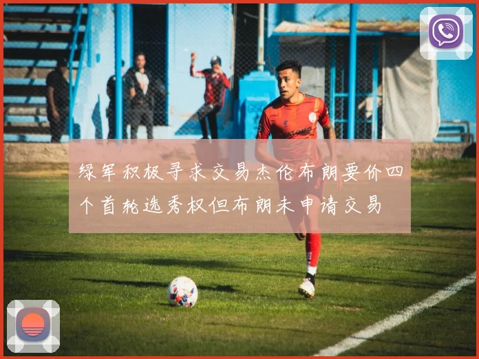 绿军积极寻求交易杰伦布朗要价四个首轮选秀权但布朗未申请交易