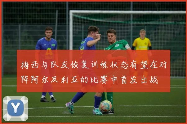 梅西与队友恢复训练状态有望在对阵阿尔及利亚的比赛中首发出战