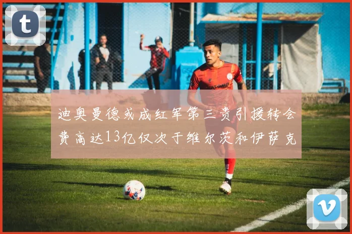 迪奥曼德或成红军第三贵引援转会费高达13亿仅次于维尔茨和伊萨克