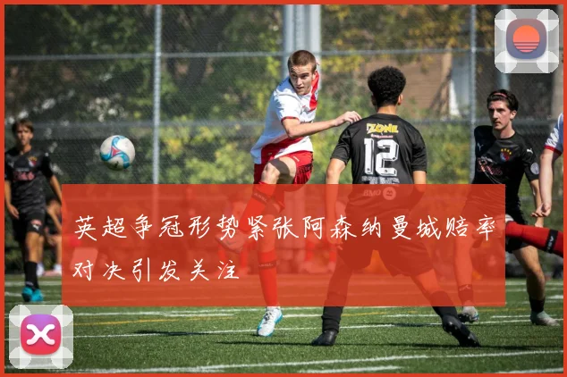 英超争冠形势紧张阿森纳曼城赔率对决引发关注