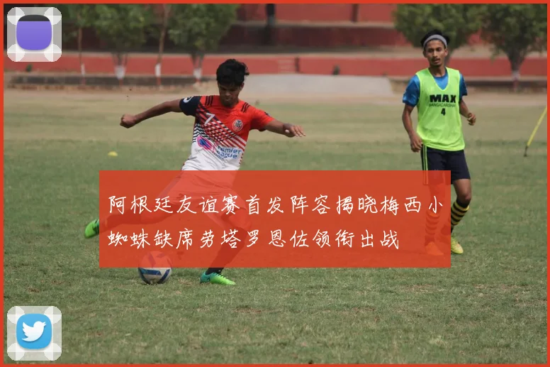 阿根廷友谊赛首发阵容揭晓梅西小蜘蛛缺席劳塔罗恩佐领衔出战